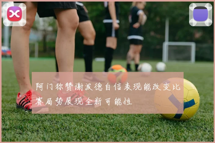阿门称赞谢泼德自信表现能改变比赛局势展现全新可能性