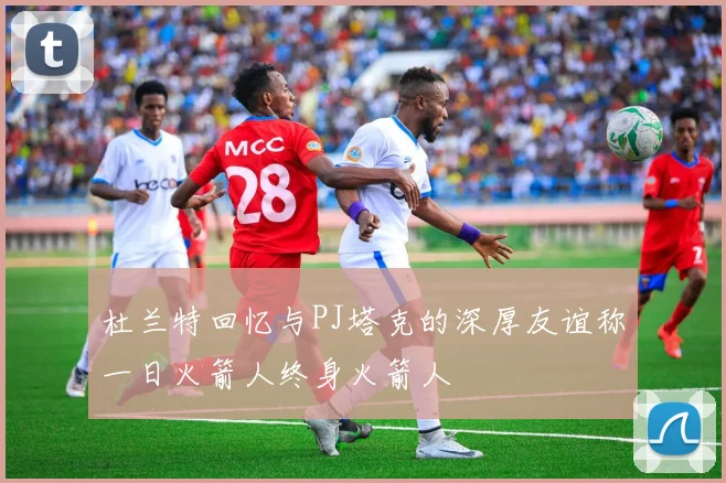 杜兰特回忆与PJ塔克的深厚友谊称一日火箭人终身火箭人