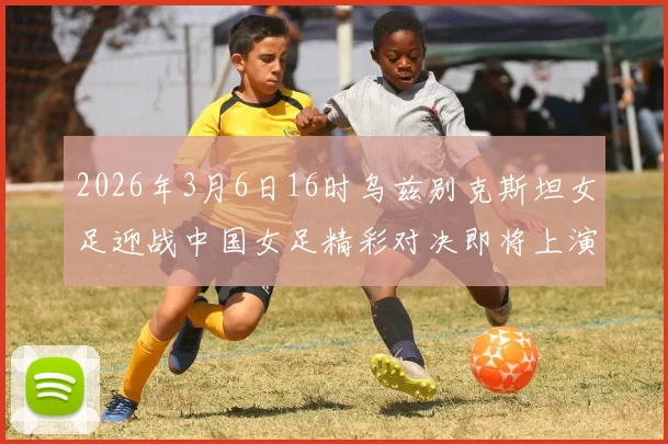 2026年3月6日16时乌兹别克斯坦女足迎战中国女足精彩对决即将上演
