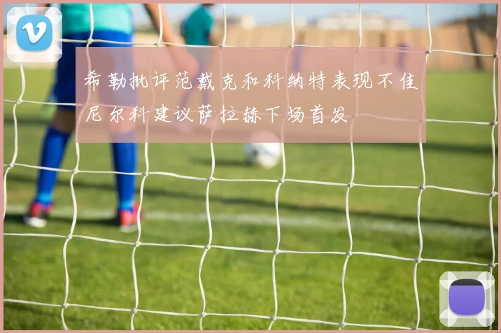 希勒批评范戴克和科纳特表现不佳尼尔科建议萨拉赫下场首发