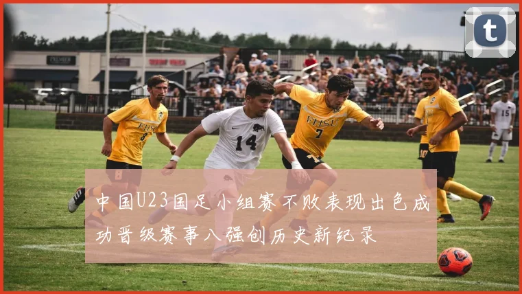 中国U23国足小组赛不败表现出色成功晋级赛事八强创历史新纪录