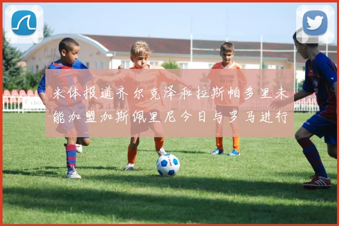米体报道齐尔克泽和拉斯帕多里未能加盟加斯佩里尼今日与罗马进行会谈