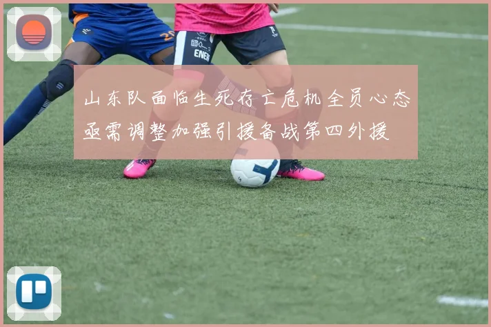 山东队面临生死存亡危机全员心态亟需调整加强引援备战第四外援