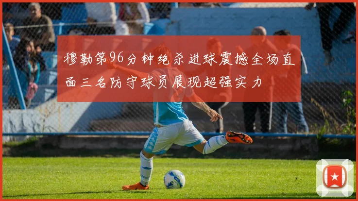 穆勒第96分钟绝杀进球震撼全场直面三名防守球员展现超强实力
