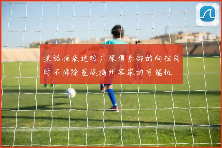 梁诺恒表达对广深俱乐部的向往同时不排除重返梅州客家的可能性