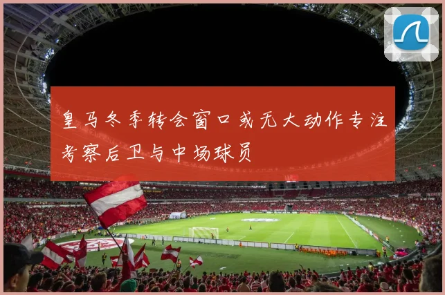 皇马冬季转会窗口或无大动作专注考察后卫与中场球员