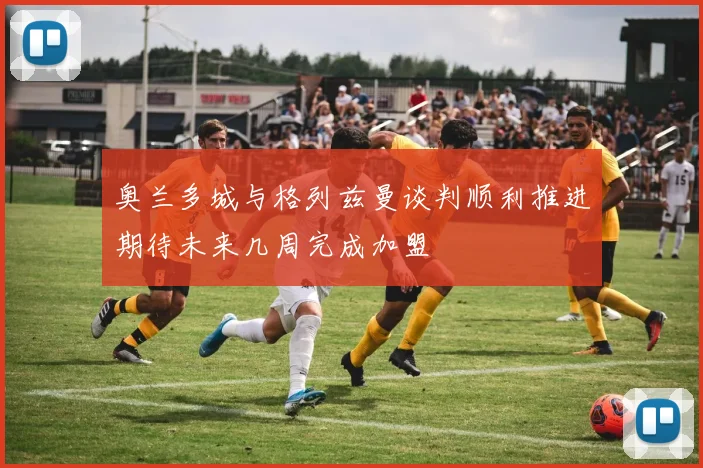 奥兰多城与格列兹曼谈判顺利推进期待未来几周完成加盟