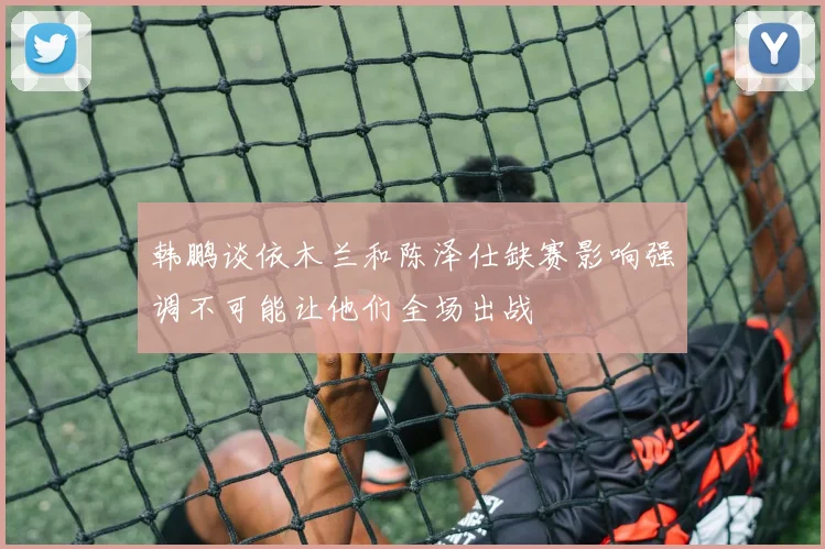 韩鹏谈依木兰和陈泽仕缺赛影响强调不可能让他们全场出战