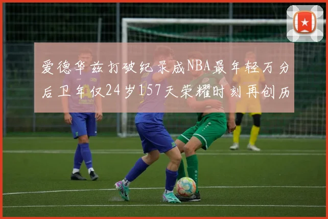 爱德华兹打破纪录成NBA最年轻万分后卫年仅24岁157天荣耀时刻再创历史