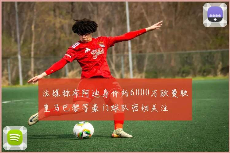 法媒称布阿迪身价约6000万欧曼联皇马巴黎等豪门球队密切关注