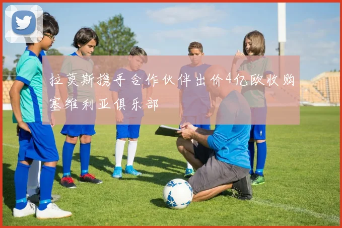 拉莫斯携手合作伙伴出价4亿欧收购塞维利亚俱乐部