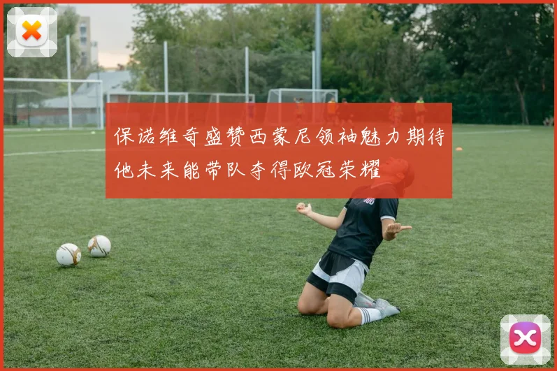 保诺维奇盛赞西蒙尼领袖魅力期待他未来能带队夺得欧冠荣耀