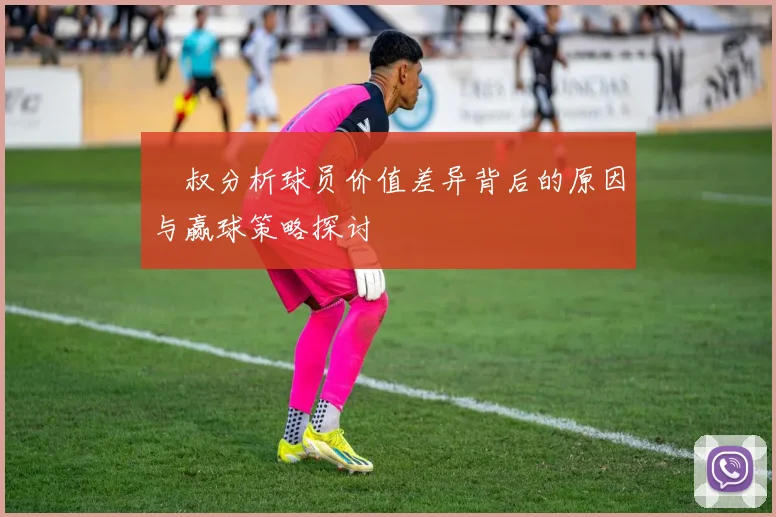 囧叔分析球员价值差异背后的原因与赢球策略探讨