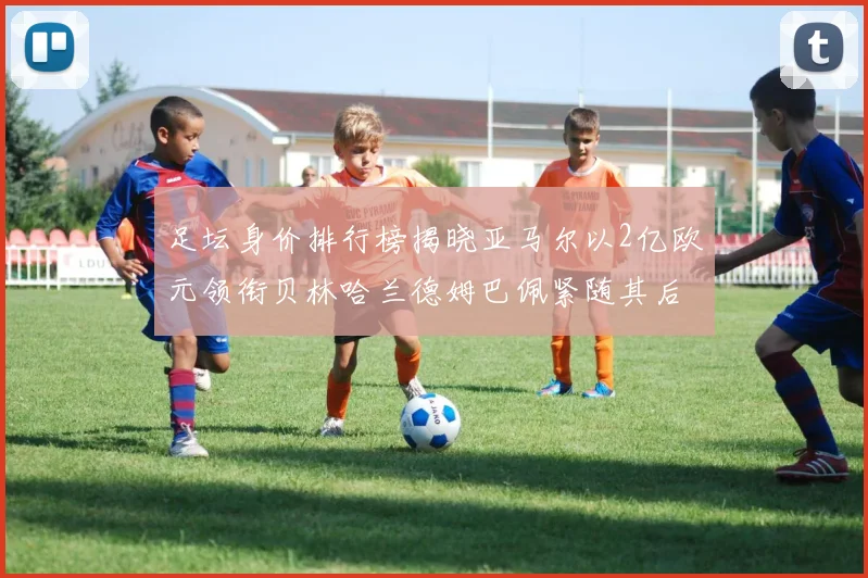 足坛身价排行榜揭晓亚马尔以2亿欧元领衔贝林哈兰德姆巴佩紧随其后