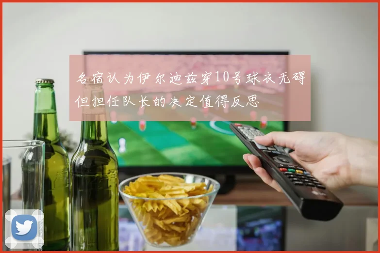 名宿认为伊尔迪兹穿10号球衣无碍但担任队长的决定值得反思