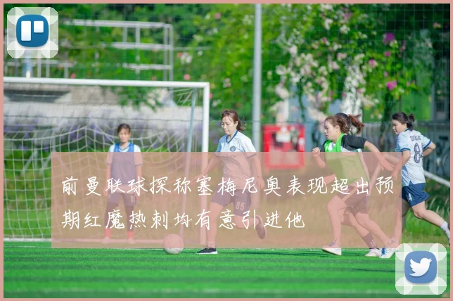 前曼联球探称塞梅尼奥表现超出预期红魔热刺均有意引进他