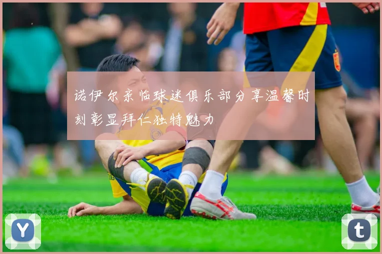 诺伊尔亲临球迷俱乐部分享温馨时刻彰显拜仁独特魅力