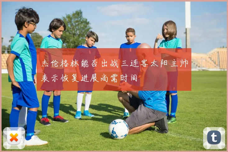杰伦格林能否出战三连客太阳主帅表示恢复进展尚需时间