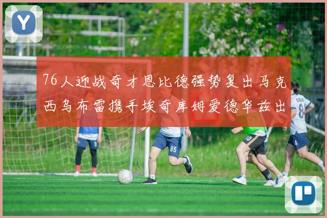76人迎战奇才恩比德强势复出马克西乌布雷携手埃奇库姆爱德华兹出战