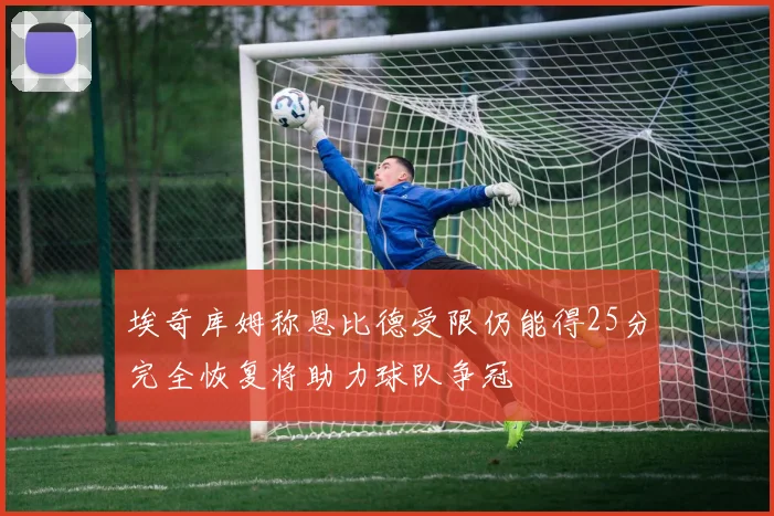 埃奇库姆称恩比德受限仍能得25分完全恢复将助力球队争冠