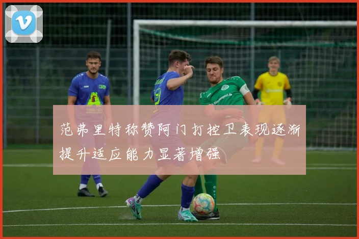 范弗里特称赞阿门打控卫表现逐渐提升适应能力显著增强