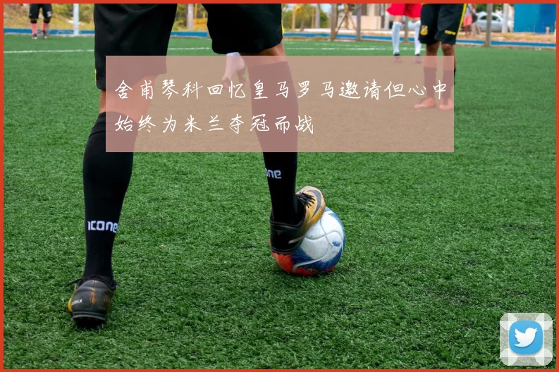舍甫琴科回忆皇马罗马邀请但心中始终为米兰夺冠而战