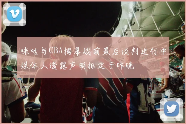 咪咕与CBA揭幕战前最后谈判进行中媒体人透露声明拟定于昨晚