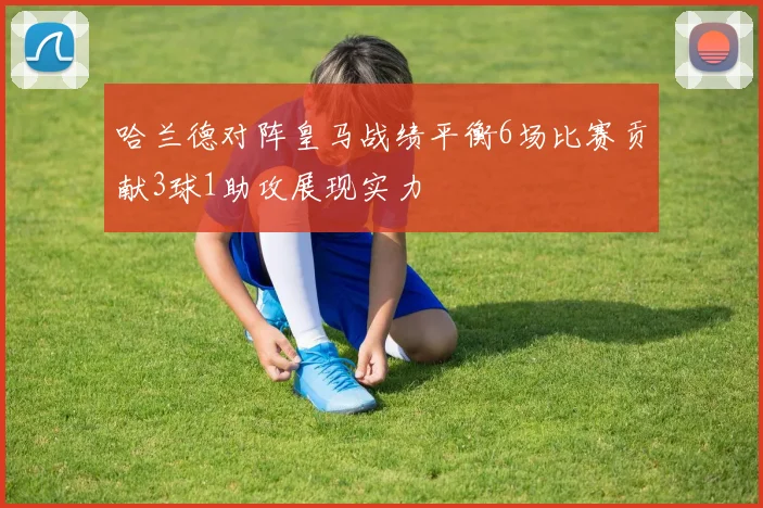 哈兰德对阵皇马战绩平衡6场比赛贡献3球1助攻展现实力