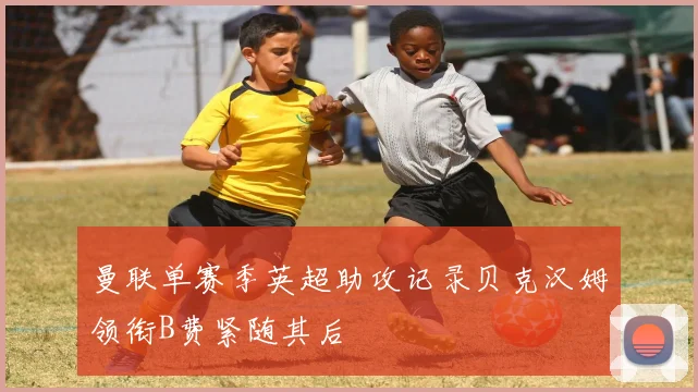 曼联单赛季英超助攻记录贝克汉姆领衔B费紧随其后
