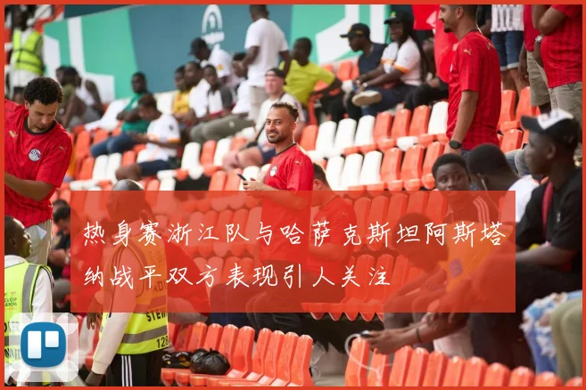 热身赛浙江队与哈萨克斯坦阿斯塔纳战平双方表现引人关注