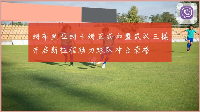 姆布里亚姆卡姆正式加盟武汉三镇开启新征程助力球队冲击荣誉