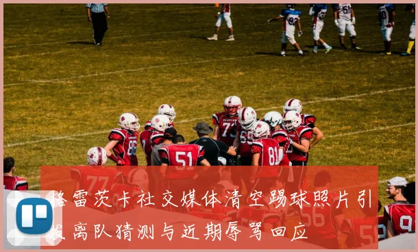 格雷茨卡社交媒体清空踢球照片引发离队猜测与近期辱骂回应