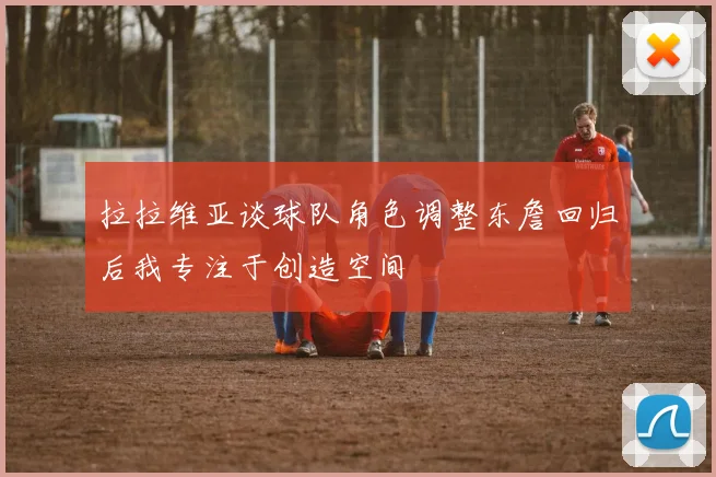 拉拉维亚谈球队角色调整东詹回归后我专注于创造空间